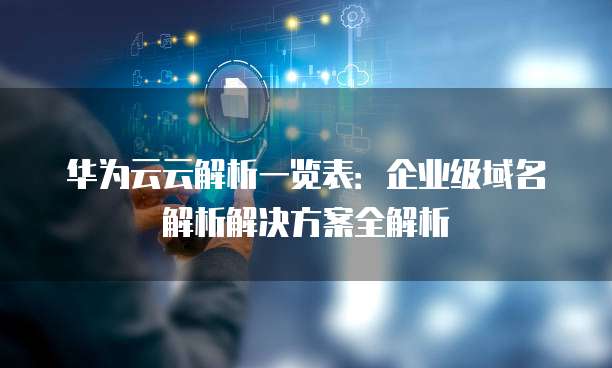 华为云云解析一览表:企业级域名解析解决方案全解析