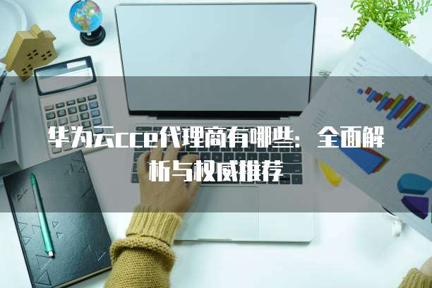 华为云cce代理商有哪些:全面解析与权威推荐