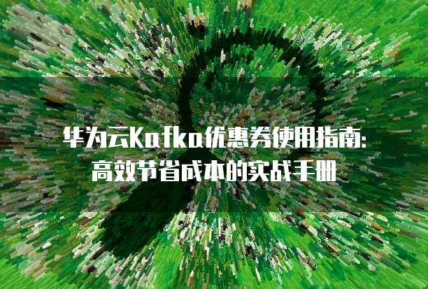 华为云Kafka优惠券使用指南:高效节省成本的实战手册