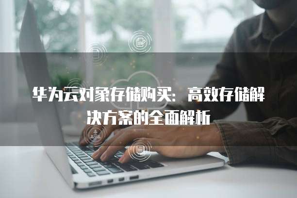 华为云对象存储购买:高效存储解决方案的全面解析