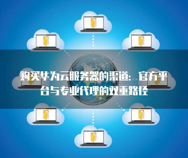 购买华为云服务器的渠道:官方平台与专业代理的双重路径