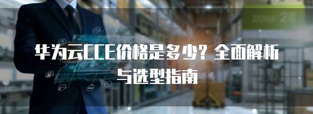 华为云CCE价格是多少?全面解析与选型指南