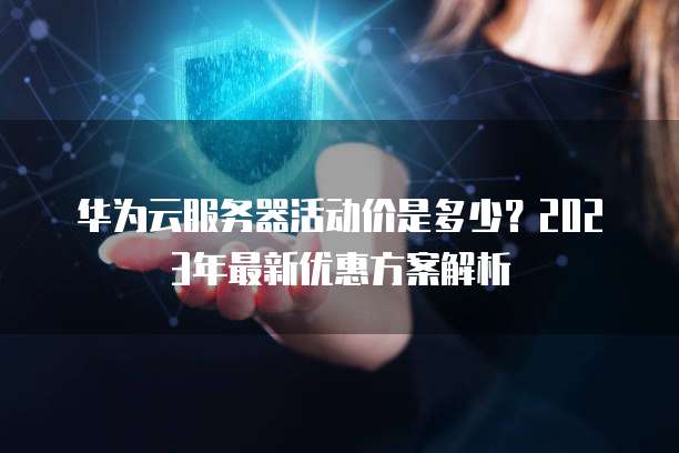 华为云服务器活动价是多少?2023年最新优惠方案解析