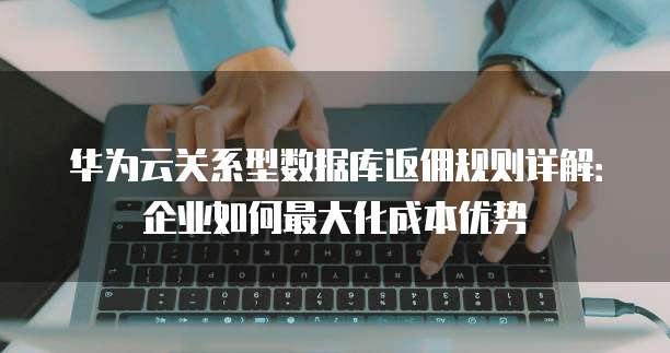 华为云关系型数据库返佣规则详解:企业如何最大化成本优势