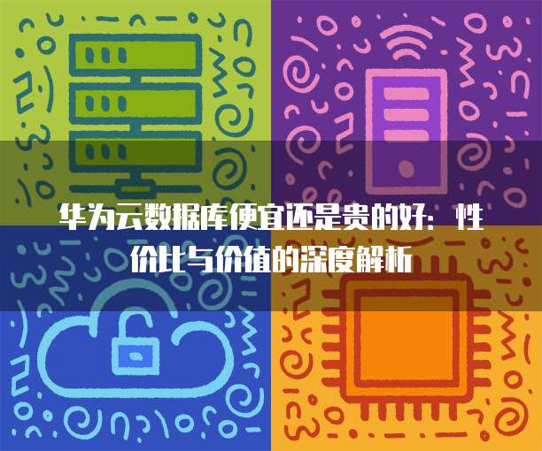 华为云数据库便宜还是贵的好:性价比与价值的深度解析