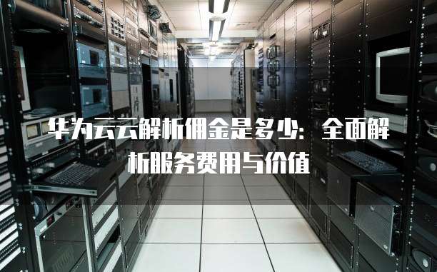 华为云云解析佣金是多少：全面解析服务费用与价值
