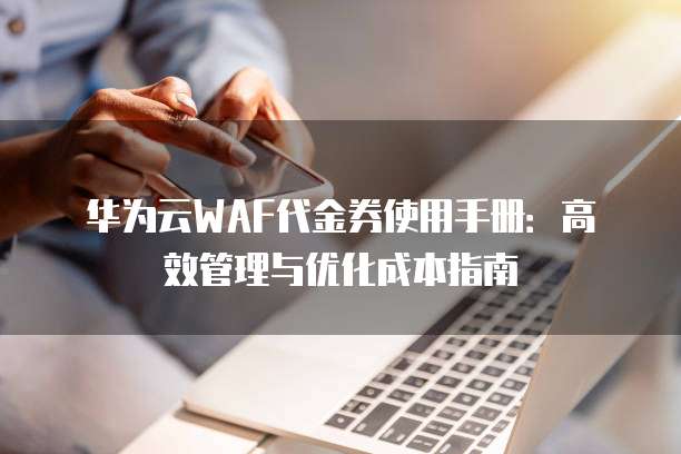 华为云WAF代金券使用手册:高效管理与优化成本指南