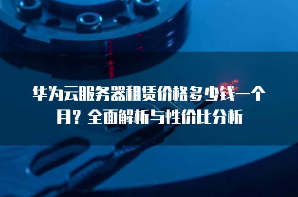 华为云服务器租赁价格多少钱一个月?全面解析与性价比分析
