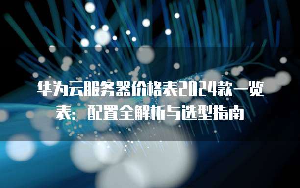 华为云服务器价格表2024款一览表:配置全解析与选型指南