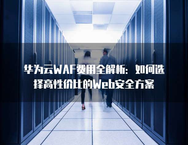 华为云WAF费用全解析:如何选择高性价比的Web安全方案
