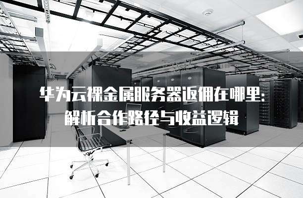 华为云裸金属服务器返佣在哪里:解析合作路径与收益逻辑