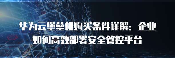 华为云堡垒机购买条件详解:企业如何高效部署安全管控平台