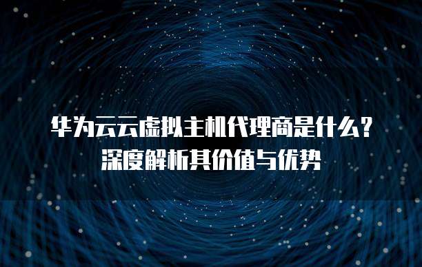 华为云云虚拟主机代理商是什么?深度解析其价值与优势