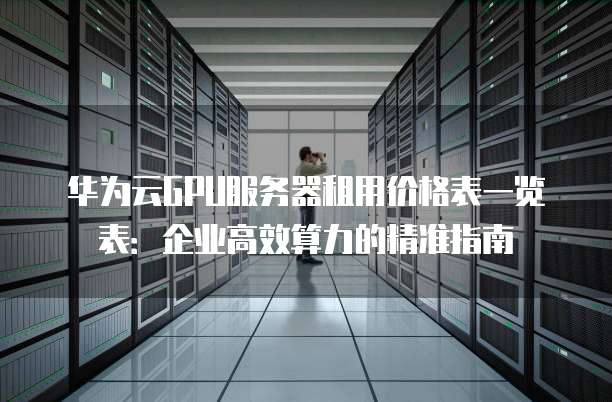 华为云GPU服务器租用价格表一览表:企业高效算力的精准指南