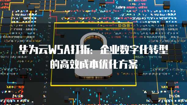 华为云WSA打折:企业数字化转型的高效成本优化方案