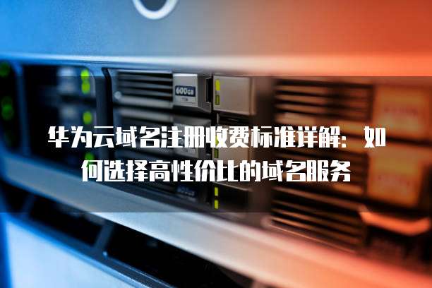 华为云域名注册收费标准详解:如何选择高性价比的域名服务