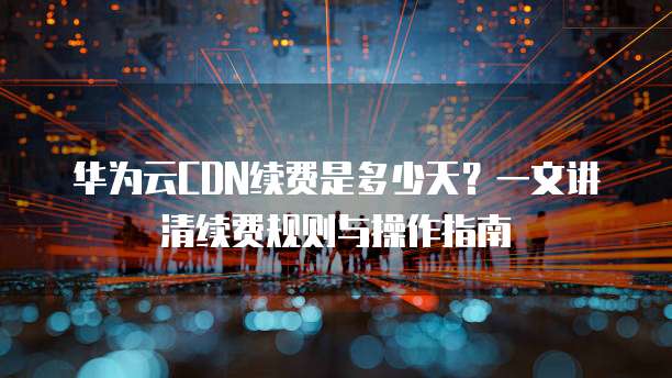 华为云CDN续费是多少天?一文讲清续费规则与操作指南