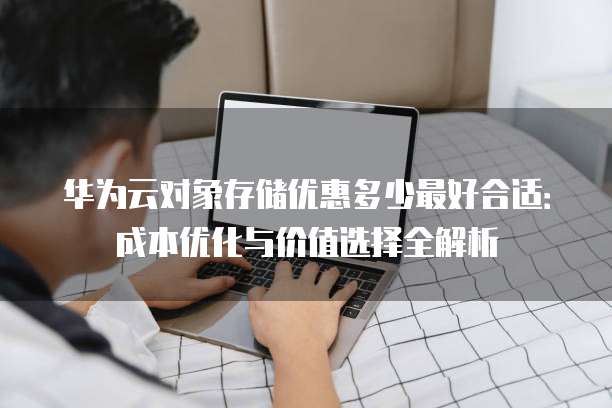 华为云对象存储优惠多少最好合适:成本优化与价值选择全解析