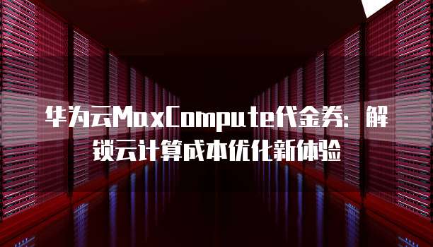 华为云MaxCompute代金券:解锁云计算成本优化新体验
