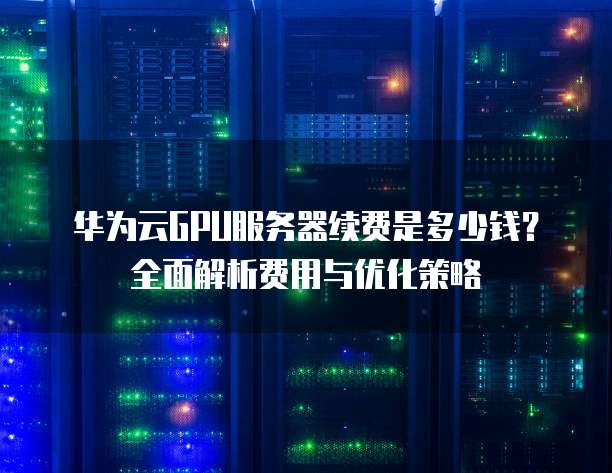 华为云GPU服务器续费是多少钱?全面解析费用与优化策略