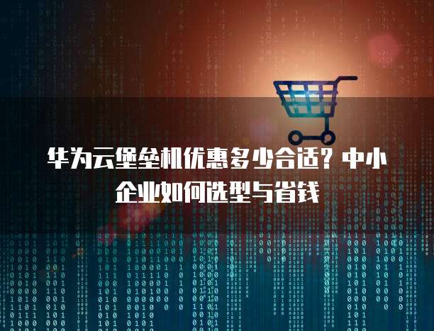 华为云堡垒机优惠多少合适?中小企业如何选型与省钱