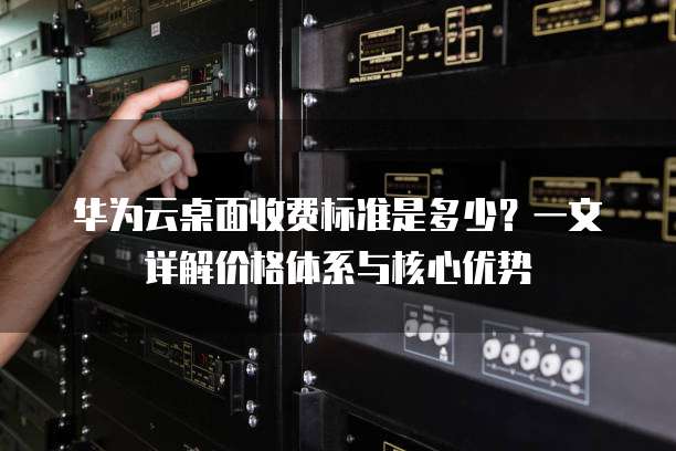 华为云桌面收费标准是多少?一文详解价格体系与核心优势