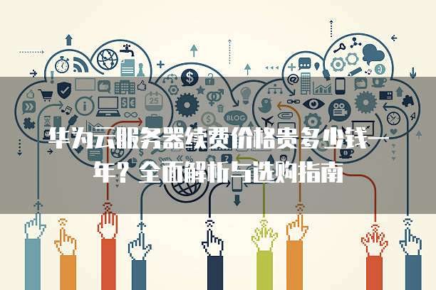 华为云服务器续费价格贵多少钱一年?全面解析与选购指南