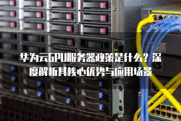 华为云GPU服务器政策是什么？深度解析其核心优势与应用场景