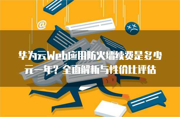 华为云Web应用防火墙续费是多少元一年？全面解析与性价比评估