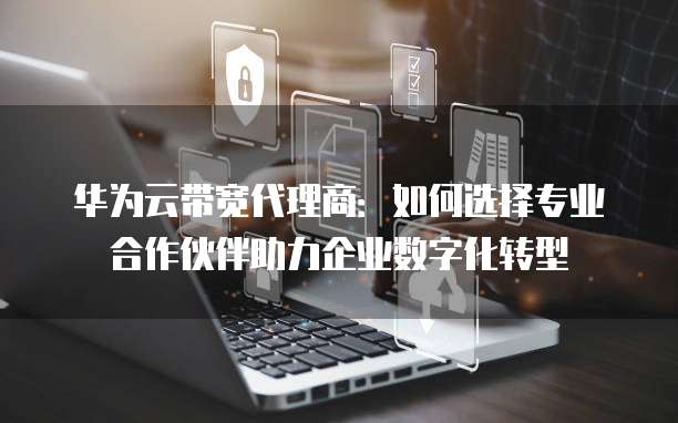 华为云带宽代理商:如何选择专业合作伙伴助力企业数字化转型