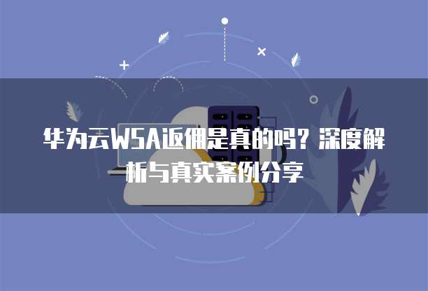 华为云WSA返佣是真的吗?深度解析与真实案例分享