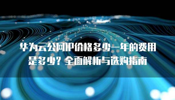 华为云公网IP价格多少一年的费用是多少?全面解析与选购指南