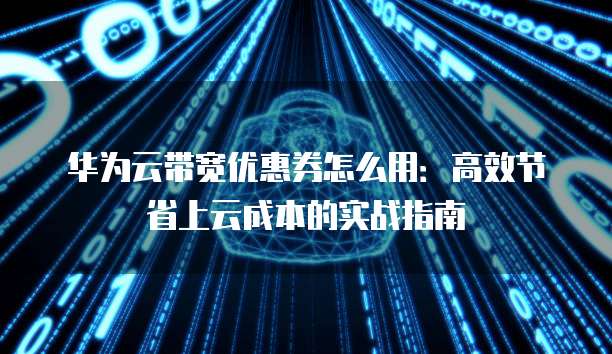 华为云带宽优惠券怎么用:高效节省上云成本的实战指南