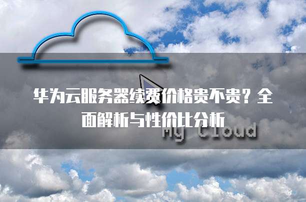 华为云服务器续费价格贵不贵?全面解析与性价比分析