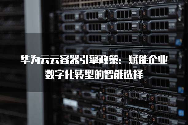 华为云云容器引擎政策:赋能企业数字化转型的智能选择