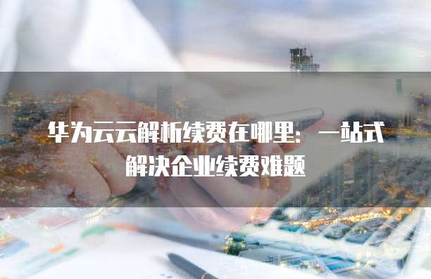 华为云云解析续费在哪里:一站式解决企业续费难题