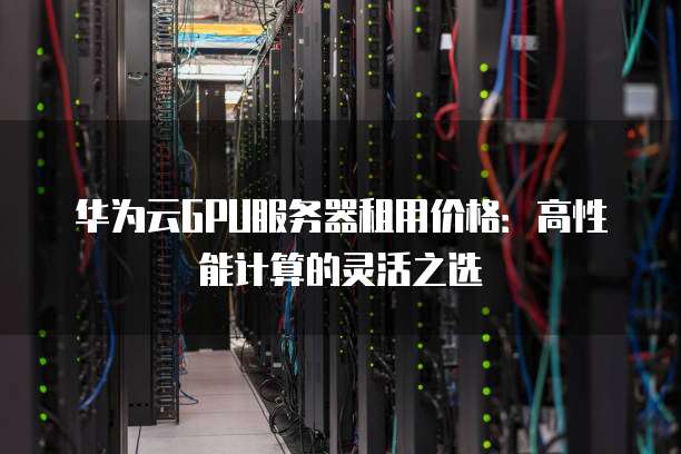 华为云GPU服务器租用价格:高性能计算的灵活之选