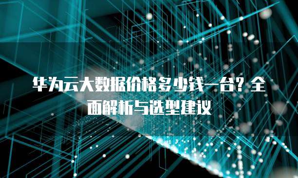 华为云大数据价格多少钱一台?全面解析与选型建议