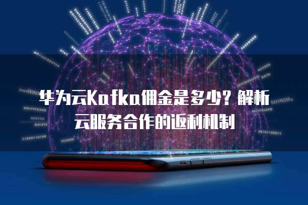 华为云Kafka佣金是多少?解析云服务合作的返利机制
