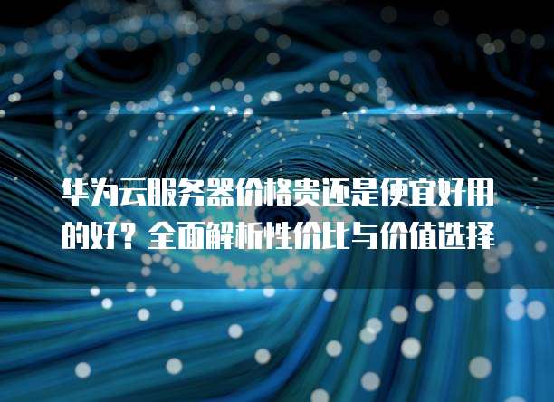 华为云服务器价格贵还是便宜好用的好？全面解析性价比与价值选择