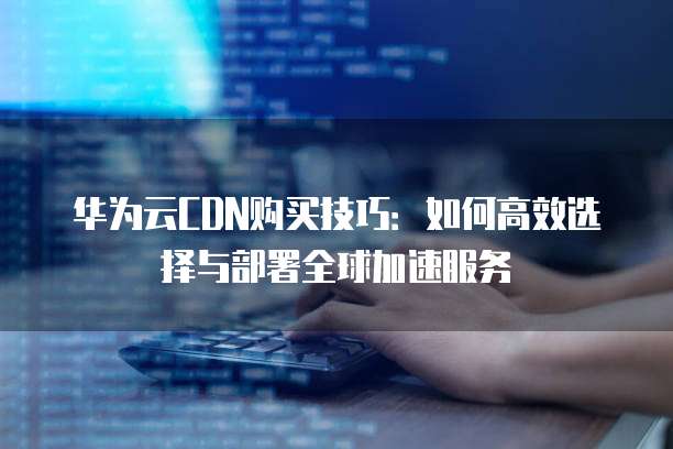 华为云CDN购买技巧：如何高效选择与部署全球加速服务
