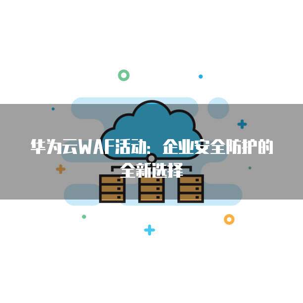 华为云WAF活动:企业安全防护的全新选择