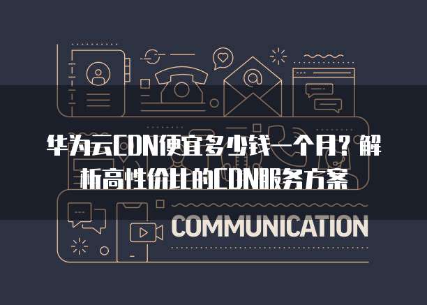 华为云CDN便宜多少钱一个月?解析高性价比的CDN服务方案