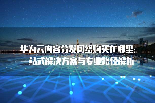 华为云内容分发网络购买在哪里:一站式解决方案与专业路径解析