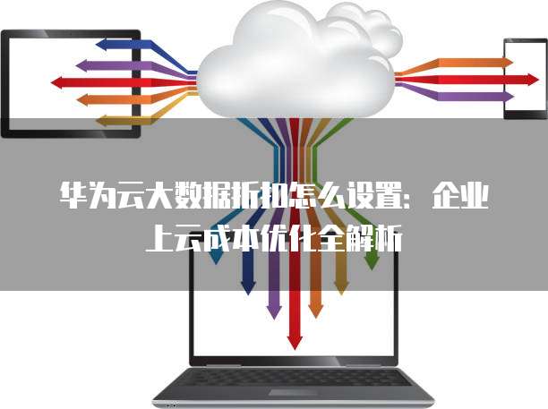 华为云大数据折扣怎么设置:企业上云成本优化全解析