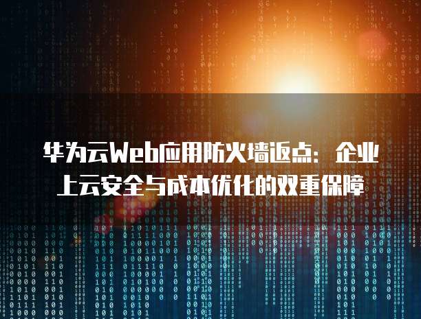 华为云Web应用防火墙返点:企业上云安全与成本优化的双重保障