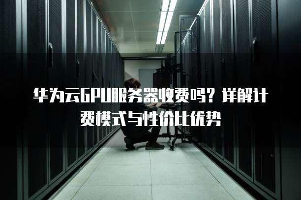 华为云GPU服务器收费吗？详解计费模式与性价比优势