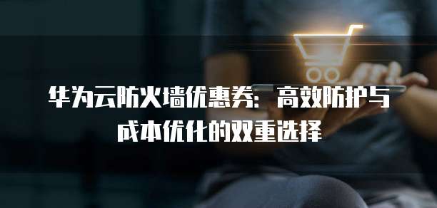 华为云防火墙优惠券:高效防护与成本优化的双重选择