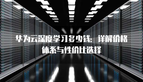华为云深度学习多少钱:详解价格体系与性价比选择