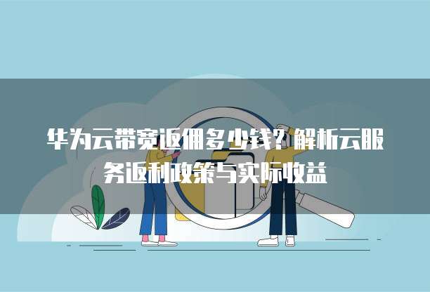 华为云带宽返佣多少钱?解析云服务返利政策与实际收益
